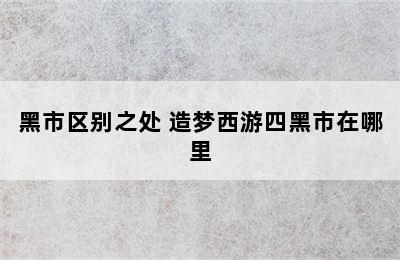 造梦西游4商店有什么不同普通/神秘/黑市区别之处 造梦西游四黑市在哪里